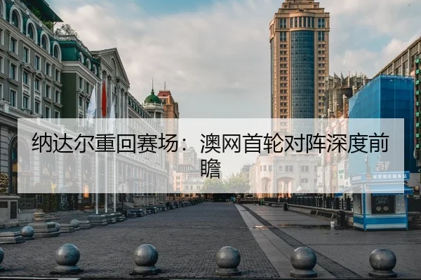 纳达尔重回赛场：澳网首轮对阵深度前瞻